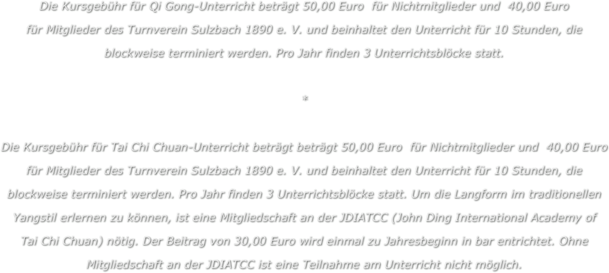 Die Kursgebühr für Qi Gong-Unterricht beträgt 50,00 Euro  für Nichtmitglieder und  40,00 Euro 
für Mitglieder des Turnverein Sulzbach 1890 e. V. und beinhaltet den Unterricht für 10 Stunden, die
blockweise terminiert werden. Pro Jahr finden 3 Unterrichtsblöcke statt.

*

Die Kursgebühr für Tai Chi Chuan-Unterricht beträgt beträgt 50,00 Euro  für Nichtmitglieder und  40,00 Euro 
für Mitglieder des Turnverein Sulzbach 1890 e. V. und beinhaltet den Unterricht für 10 Stunden, die
blockweise terminiert werden. Pro Jahr finden 3 Unterrichtsblöcke statt. Um die Langform im traditionellen 
Yangstil erlernen zu können, ist eine Mitgliedschaft an der JDIATCC (John Ding International Academy of 
Tai Chi Chuan) nötig. Der Beitrag von 30,00 Euro wird einmal zu Jahresbeginn in bar entrichtet. Ohne 
Mitgliedschaft an der JDIATCC ist eine Teilnahme am Unterricht nicht möglich. 
