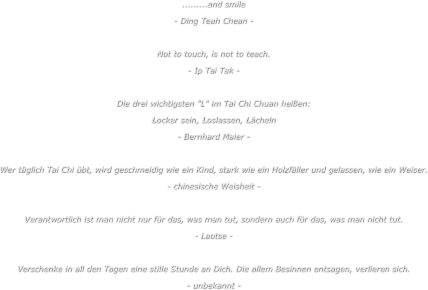 .........and smile
- Ding Teah Chean -
 
Not to touch, is not to teach.
- Ip Tai Tak - 
 
Die drei wichtigsten "L" im Tai Chi Chuan heißen:
Locker sein, Loslassen, Lächeln
- Bernhard Maier -
 
Wer täglich Tai Chi übt, wird geschmeidig wie ein Kind, stark wie ein Holzfäller und gelassen, wie ein Weiser.
- chinesische Weisheit -
 
Verantwortlich ist man nicht nur für das, was man tut, sondern auch für das, was man nicht tut.
- Laotse -
 
Verschenke in all den Tagen eine stille Stunde an Dich. Die allem Besinnen entsagen, verlieren sich.
- unbekannt -
