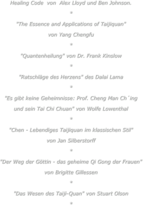 Healing Code  von  Alex Lloyd und Ben Johnson.
*
"The Essence and Applications of Taijiquan"
von Yang Chengfu
*
"Quantenheilung" von Dr. Frank Kinslow
*
"Ratschläge des Herzens" des Dalai Lama
*
"Es gibt keine Geheimnisse: Prof. Cheng Man Ch´ing
und sein Tai Chi Chuan" von Wolfe Lowenthal
*
"Chen - Lebendiges Taijiquan im klassischen Stil"
von Jan Silberstorff
*
"Der Weg der Göttin - das geheime Qi Gong der Frauen"
von Brigitte Gillessen
*
"Das Wesen des Taiji-Quan" von Stuart Olson
*