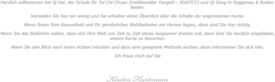 Herzlich willkommen bei Qi Hai, der Schule für Tai Chi Chuan (traditioneller Yangstil - JDIATCC) und Qi Gong in Gaggenau & Baden-Baden.
Verweilen Sie hier ein wenig und Sie erhalten einen Überblick über die Inhalte der angebotenen Kurse.
Wenn Ihnen Ihre Gesundheit und Ihr persönliches Wohlbefinden am Herzen liegen, dann sind Sie hier richtig.
Wenn Sie das Bedürfnis haben, dass sich Ihre Welt von Zeit zu Zeit etwas langsamer drehen soll, dann sind Sie herzlich eingeladen, unsere Kurse zu besuchen.
Wenn Sie den Blick nach innen richten möchten und dazu eine geeignete Methode suchen, dann informieren Sie sich hier.
Ich freue mich auf Sie


Kirsten Hartmann

